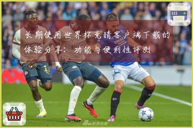 长期使用世界杯竞猜客户端下载的体验分享：功能与便利性评测